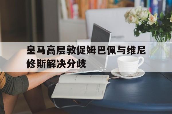 好博体育-皇马高层敦促姆巴佩与维尼修斯解决分歧(皇马姆巴佩达成协议)
